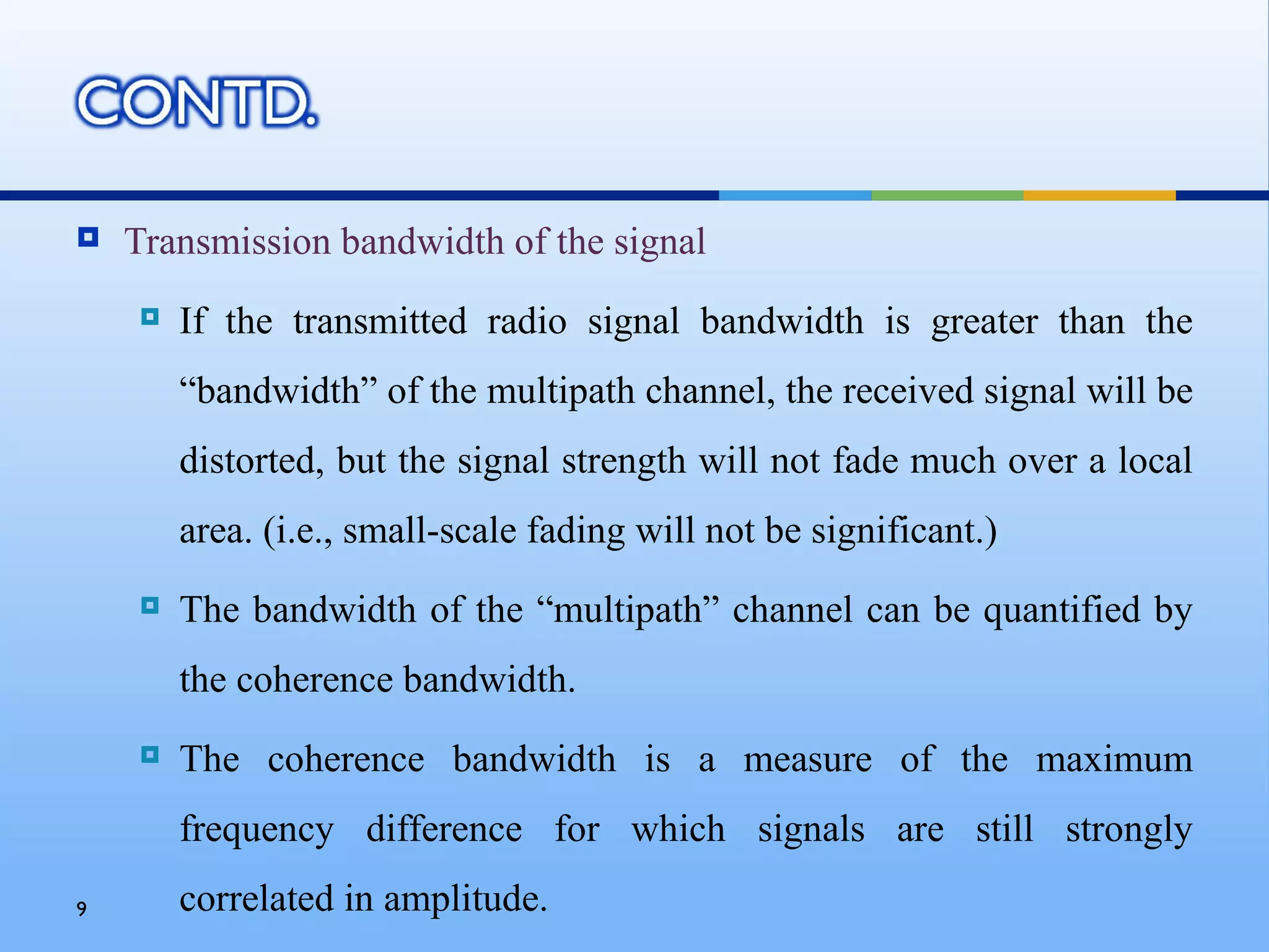    Transmission bandwidth of the signal
       If the transmitted radio signal bandwidth is greater than the
        “bandwidth” of the multipath channel, the received signal will be
        distorted, but the signal strength will not fade much over a local
        area. (i.e., small-scale fading will not be significant.)
       The bandwidth of the “multipath” channel can be quantified by
        the coherence bandwidth.
       The coherence bandwidth is a measure of the maximum
        frequency difference for which signals are still strongly
9       correlated in amplitude.
 