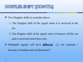     Two Doppler shifts to consider above

     1. The Doppler shift of the signal when it is received at the
        car.

     2. The Doppler shift of the signal when it bounces off the car
        and is received somewhere else.

    Multipath signals will have different     fd’s for constant v
     because of random arrival directions!!


11
 