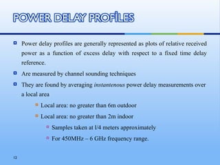     Power delay profiles are generally represented as plots of relative received
     power as a function of excess delay with respect to a fixed time delay
     reference.
    Are measured by channel sounding techniques
    They are found by averaging instantenous power delay measurements over
     a local area
             Local area: no greater than 6m outdoor
             Local area: no greater than 2m indoor
                     Samples taken at l/4 meters approximately
                     For 450MHz – 6 GHz frequency range.


12
 