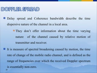     Delay spread and Coherence bandwidth describe the time
     dispersive nature of the channel in a local area.
            They don’t offer information about the time varying
             nature   of the channel caused by relative motion of
             transmitter and receiver.
    It is measure of spectral broadening caused by motion, the time
     rate of change of the mobile radio channel, and is defined as the
     range of frequencies over which the received Doppler spectrum
     is essentially non-zero.
    23
 