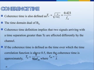 0.423
    Coherence time is also defined as: C ≈
                                     T                =
                                               9
                                                 2
                                             16πf m
                                                          fm
   The time domain dual of BD

   Coherence time definition implies that two signals arriving with
    a time separation greater than Tc are affected differently by the
    channel.
   If the coherence time is defined as the time over which the time
    correlation function is above 0.5, then the coherence time is
                                              v
                              9
                     Tc ≈                fm =
    approximately,         16πf m where       λ

    25
 
