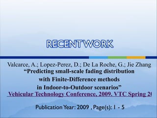 Valcarce, A.; Lopez-Perez, D.; De La Roche, G.; Jie Zhang
      “Predicting small-scale fading distribution
             with Finite-Difference methods
            in Indoor-to-Outdoor scenarios”
Vehicular Technology Conference, 2009. VTC Spring 2009

          Publication Year: 2009 , Page(s): 1 - 5
 