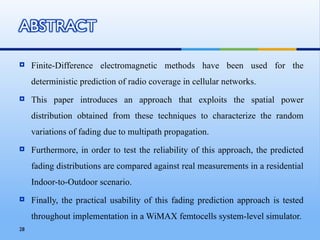     Finite-Difference electromagnetic methods have been used for the
     deterministic prediction of radio coverage in cellular networks.
    This paper introduces an approach that exploits the spatial power
     distribution obtained from these techniques to characterize the random
     variations of fading due to multipath propagation.
    Furthermore, in order to test the reliability of this approach, the predicted
     fading distributions are compared against real measurements in a residential
     Indoor-to-Outdoor scenario.
    Finally, the practical usability of this fading prediction approach is tested
     throughout implementation in a WiMAX femtocells system-level simulator.
28
 