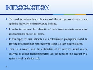     The need for radio network planning tools that aid operators to design and
     optimize their wireless infrastructure is rising.
    In order to increase the reliability of these tools, accurate radio wave
     propagation models are necessary.
    In this paper, the aim is ﬁrst to use a deterministic propagation model, to
     provide a coverage map of the received signal at a very ﬁne resolution.
    Then, in a second step, the distribution of the received signal can be
     analyzed to extract fading parameters that can be taken into account by a
     system- level simulation tool.


29
 