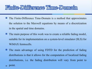    The Finite-Difference Time-Domain is a method that approximates
     the solution to the Maxwell equations by means of a discretization
     in the spatial and time domains.
    The main purpose of this work was to create a reliable fading model,
     suitable for its implementation on a system-level simulator (SLS) for
     WiMAX femtocells.
    The main advantage of using FDTD for the prediction of fading
     distributions is that it allows for the computation of localized fading
     distributions, i.e. the fading distribution will vary from point to
30   point.
 
