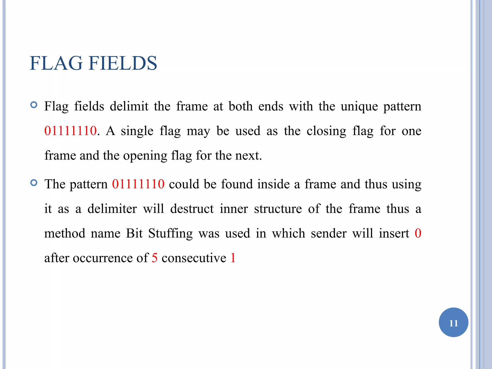 FLAG FIELDS
   Flag fields delimit the frame at both ends with the unique pattern
    01111110. A single flag may be used as the closing flag for one
    frame and the opening flag for the next.
   The pattern 01111110 could be found inside a frame and thus using
    it as a delimiter will destruct inner structure of the frame thus a
    method name Bit Stuffing was used in which sender will insert 0
    after occurrence of 5 consecutive 1



                                                                          11
 