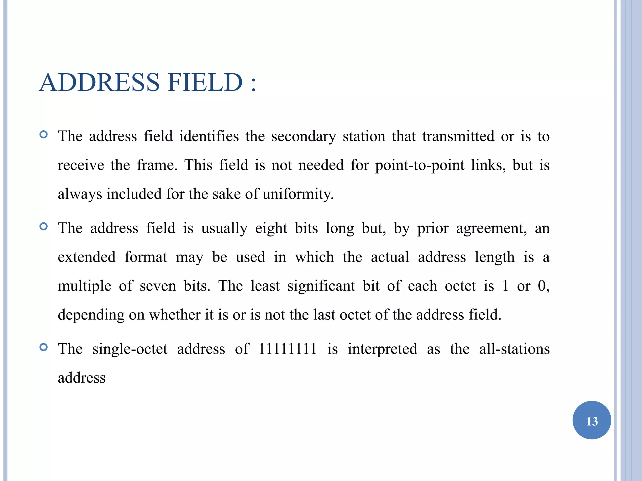 ADDRESS FIELD :
   The address field identifies the secondary station that transmitted or is to
    receive the frame. This field is not needed for point-to-point links, but is
    always included for the sake of uniformity.
   The address field is usually eight bits long but, by prior agreement, an
    extended format may be used in which the actual address length is a
    multiple of seven bits. The least significant bit of each octet is 1 or 0,
    depending on whether it is or is not the last octet of the address field.
   The single-octet address of 11111111 is interpreted as the all-stations
    address

                                                                                   13
 