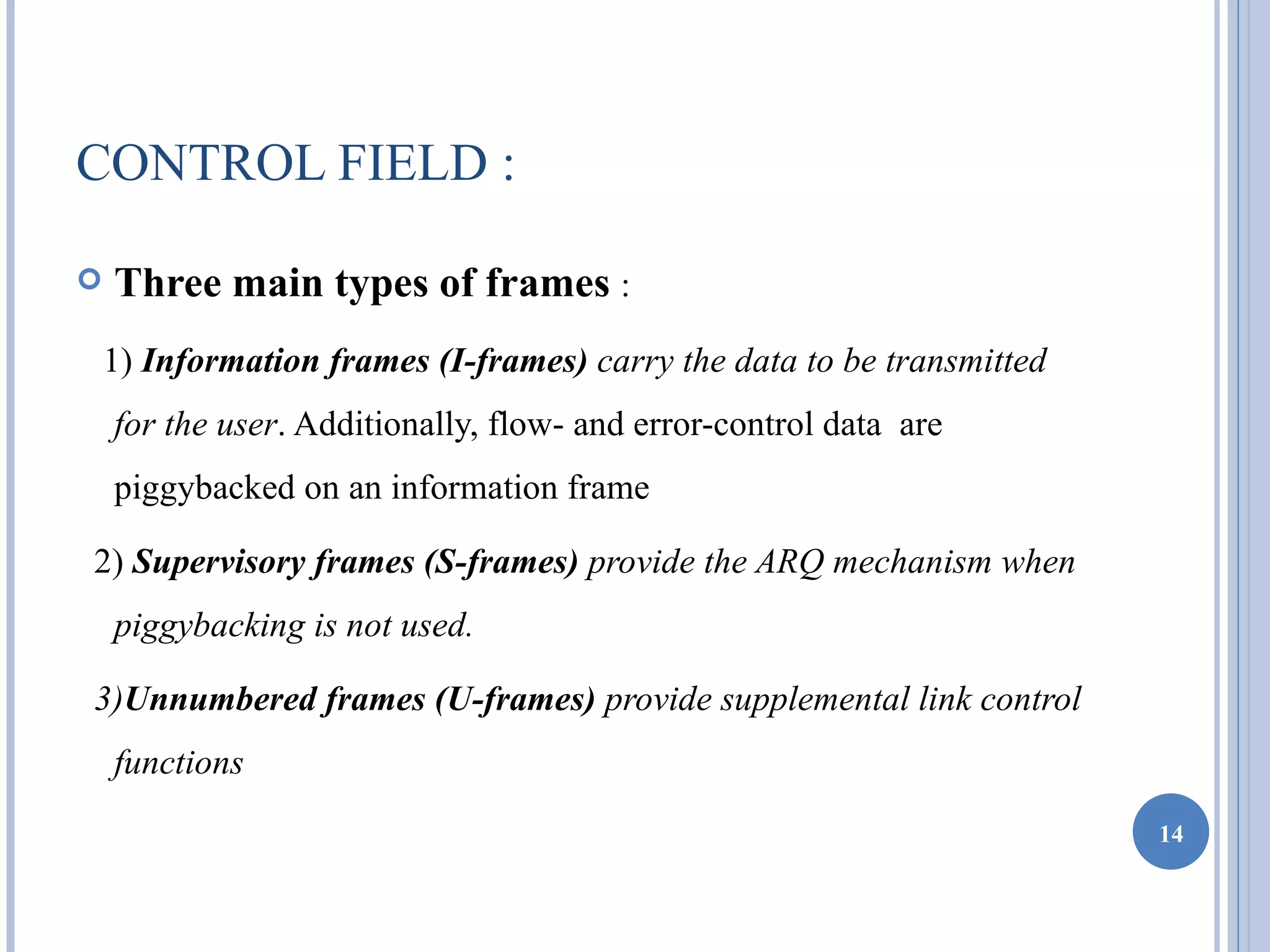 CONTROL FIELD :

   Three main types of frames :
    1) Information frames (I-frames) carry the data to be transmitted
    for the user. Additionally, flow- and error-control data are
    piggybacked on an information frame

2) Supervisory frames (S-frames) provide the ARQ mechanism when
    piggybacking is not used.

3)Unnumbered frames (U-frames) provide supplemental link control
    functions
                                                                        14
 