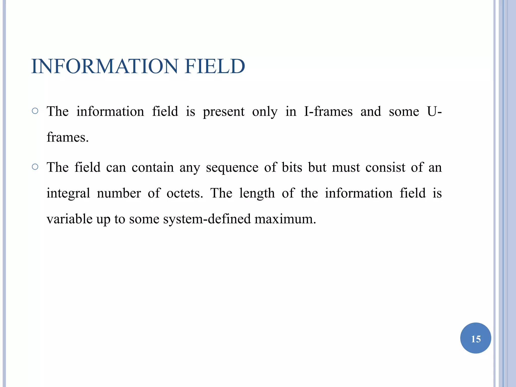 INFORMATION FIELD
o The information field is present only in I-frames and some U-

  frames.
o The field can contain any sequence of bits but must consist of an

  integral number of octets. The length of the information field is
  variable up to some system-defined maximum.




                                                                      15
 