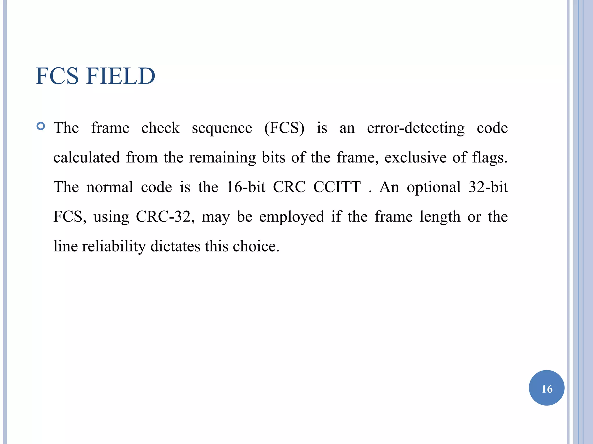 FCS FIELD
   The frame check sequence (FCS) is an error-detecting code
    calculated from the remaining bits of the frame, exclusive of flags.
    The normal code is the 16-bit CRC CCITT . An optional 32-bit
    FCS, using CRC-32, may be employed if the frame length or the
    line reliability dictates this choice.




                                                                           16
 