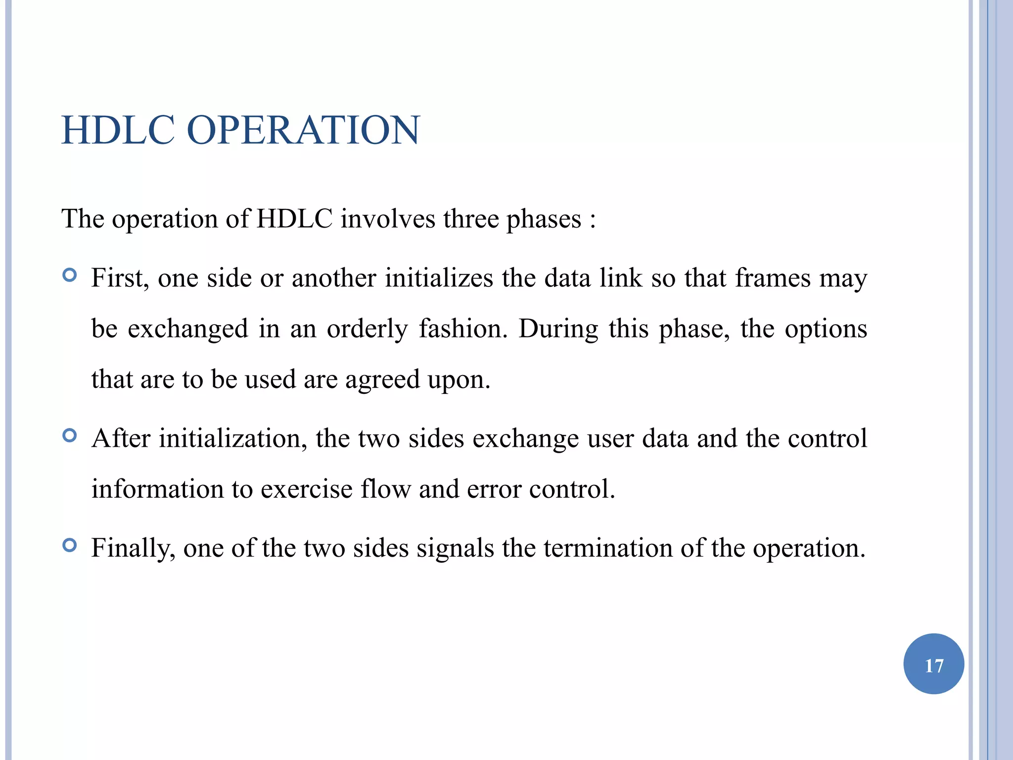 HDLC OPERATION
The operation of HDLC involves three phases :
   First, one side or another initializes the data link so that frames may
    be exchanged in an orderly fashion. During this phase, the options
    that are to be used are agreed upon.
   After initialization, the two sides exchange user data and the control
    information to exercise flow and error control.
   Finally, one of the two sides signals the termination of the operation.



                                                                              17
 