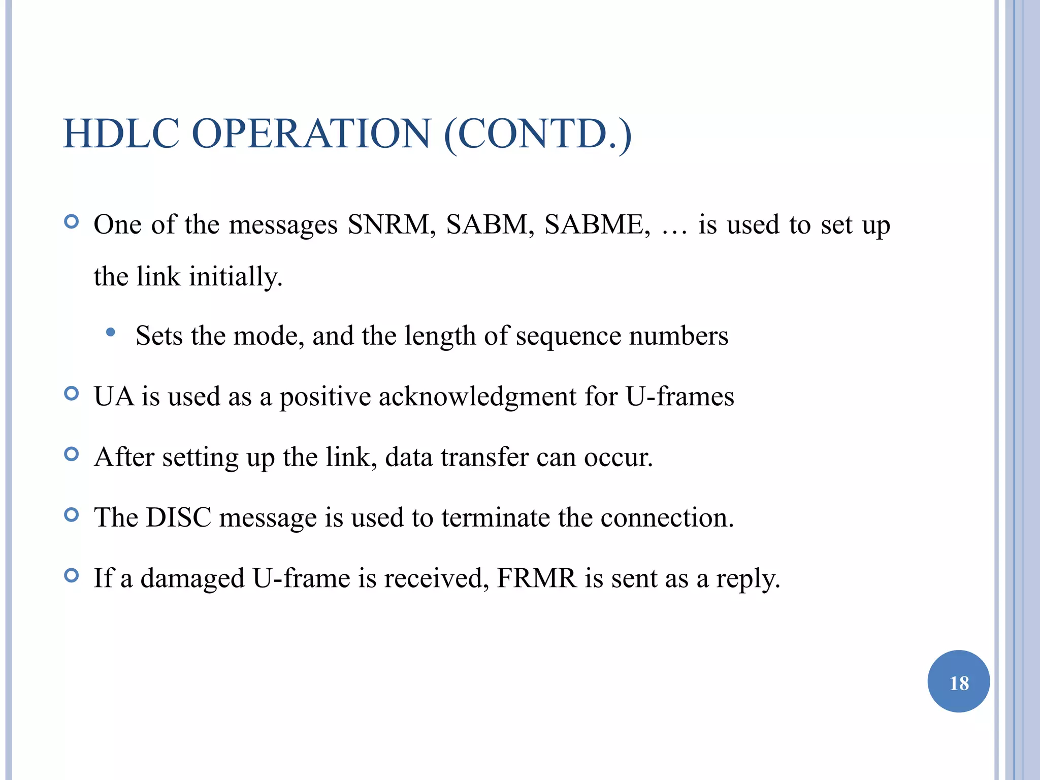 HDLC OPERATION (CONTD.)
   One of the messages SNRM, SABM, SABME, … is used to set up
    the link initially.
        Sets the mode, and the length of sequence numbers
   UA is used as a positive acknowledgment for U-frames
   After setting up the link, data transfer can occur.
   The DISC message is used to terminate the connection.
   If a damaged U-frame is received, FRMR is sent as a reply.


                                                                 18
 