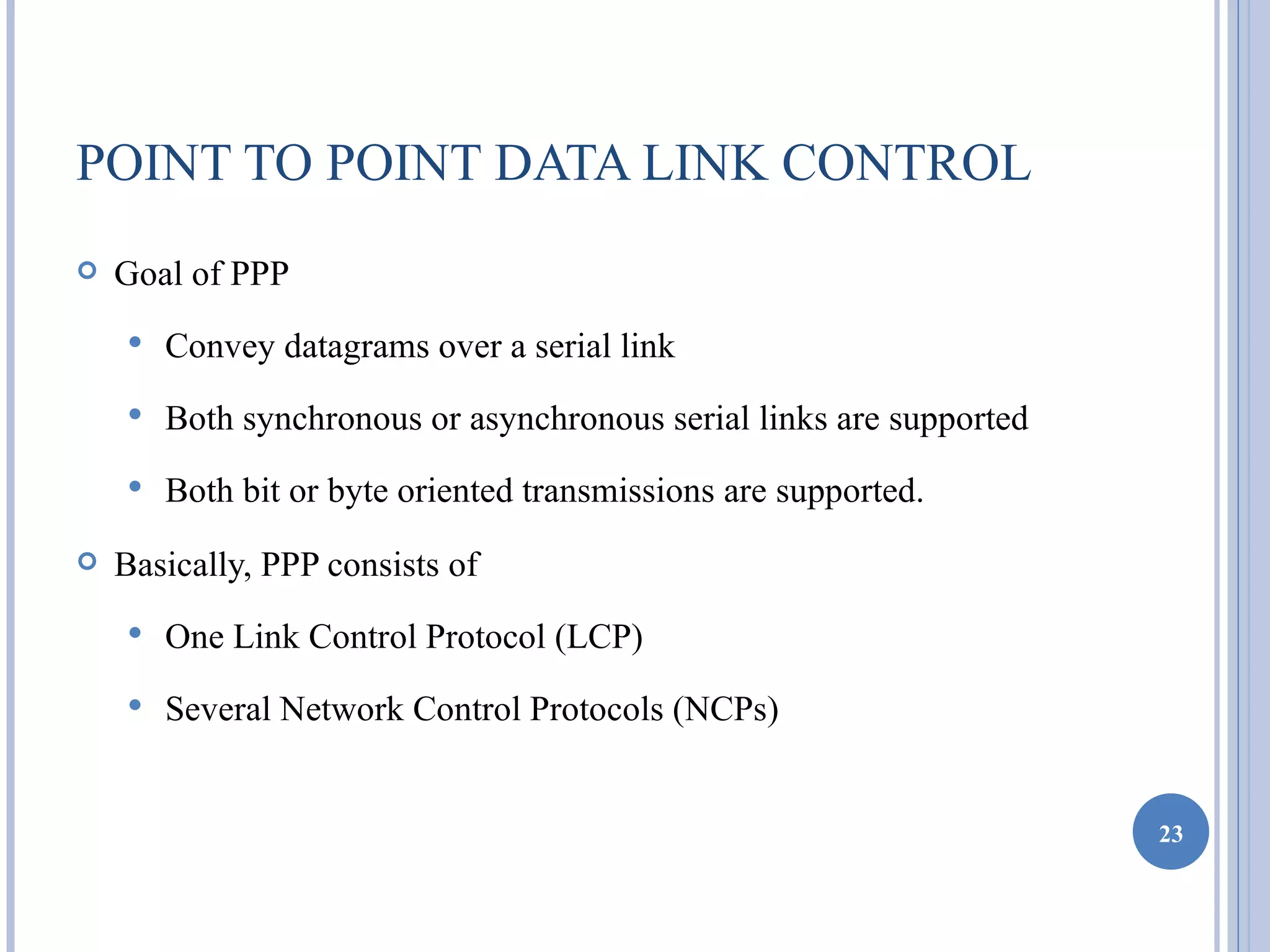 POINT TO POINT DATA LINK CONTROL
   Goal of PPP
       Convey datagrams over a serial link
       Both synchronous or asynchronous serial links are supported
       Both bit or byte oriented transmissions are supported.
   Basically, PPP consists of
       One Link Control Protocol (LCP)
       Several Network Control Protocols (NCPs)


                                                                      23
 