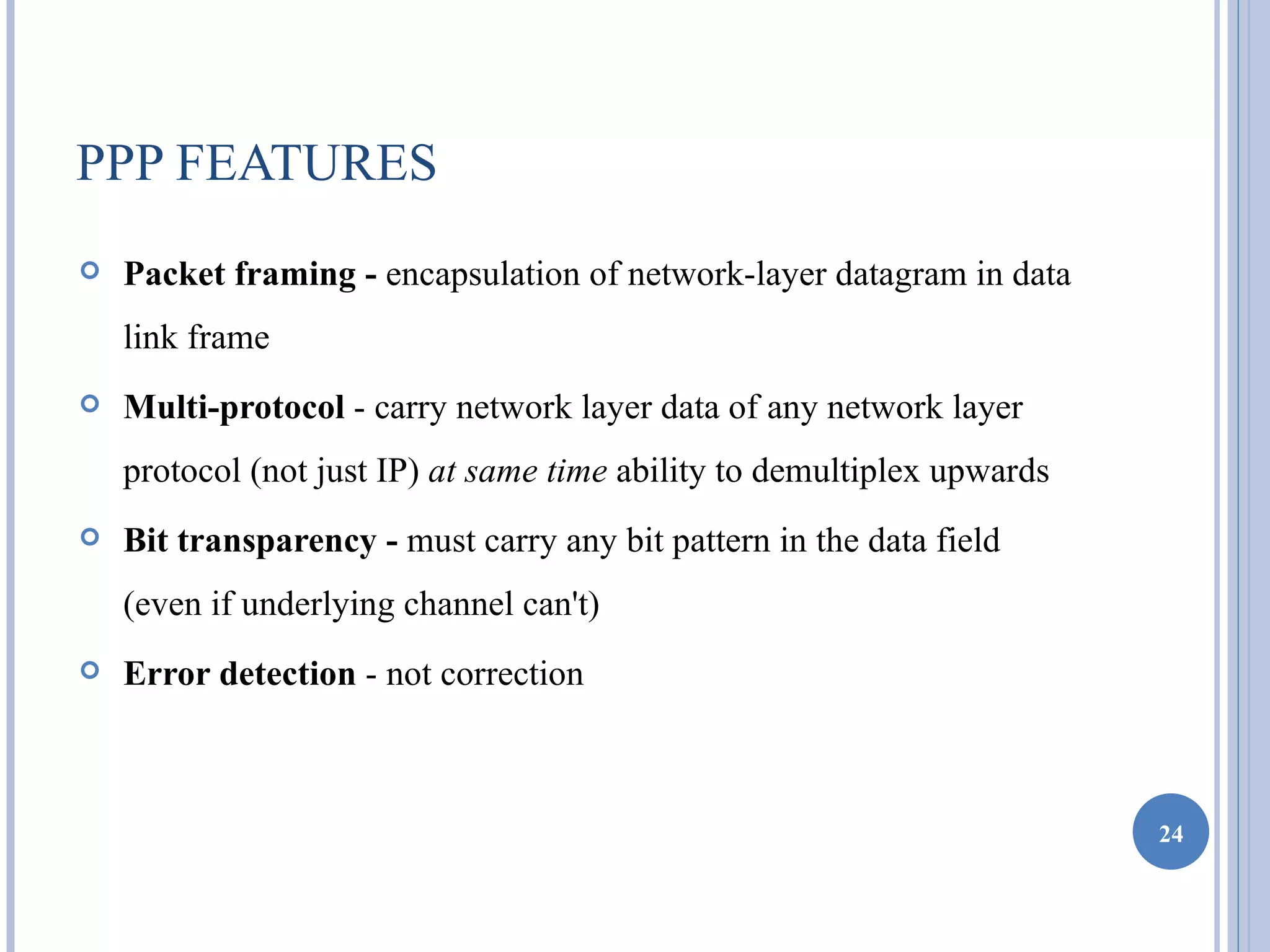 PPP FEATURES
   Packet framing - encapsulation of network-layer datagram in data
    link frame
   Multi-protocol - carry network layer data of any network layer
    protocol (not just IP) at same time ability to demultiplex upwards
   Bit transparency - must carry any bit pattern in the data field
    (even if underlying channel can't)
   Error detection - not correction



                                                                         24
 