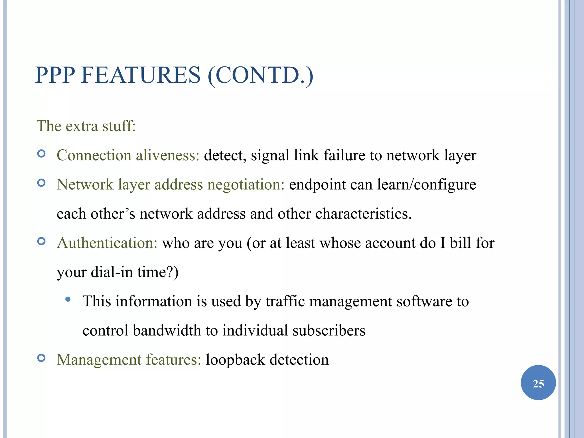 PPP FEATURES (CONTD.)
The extra stuff:
   Connection aliveness: detect, signal link failure to network layer
   Network layer address negotiation: endpoint can learn/configure
    each other’s network address and other characteristics.
   Authentication: who are you (or at least whose account do I bill for
    your dial-in time?)
        This information is used by traffic management software to
         control bandwidth to individual subscribers
   Management features: loopback detection
                                                                           25
 