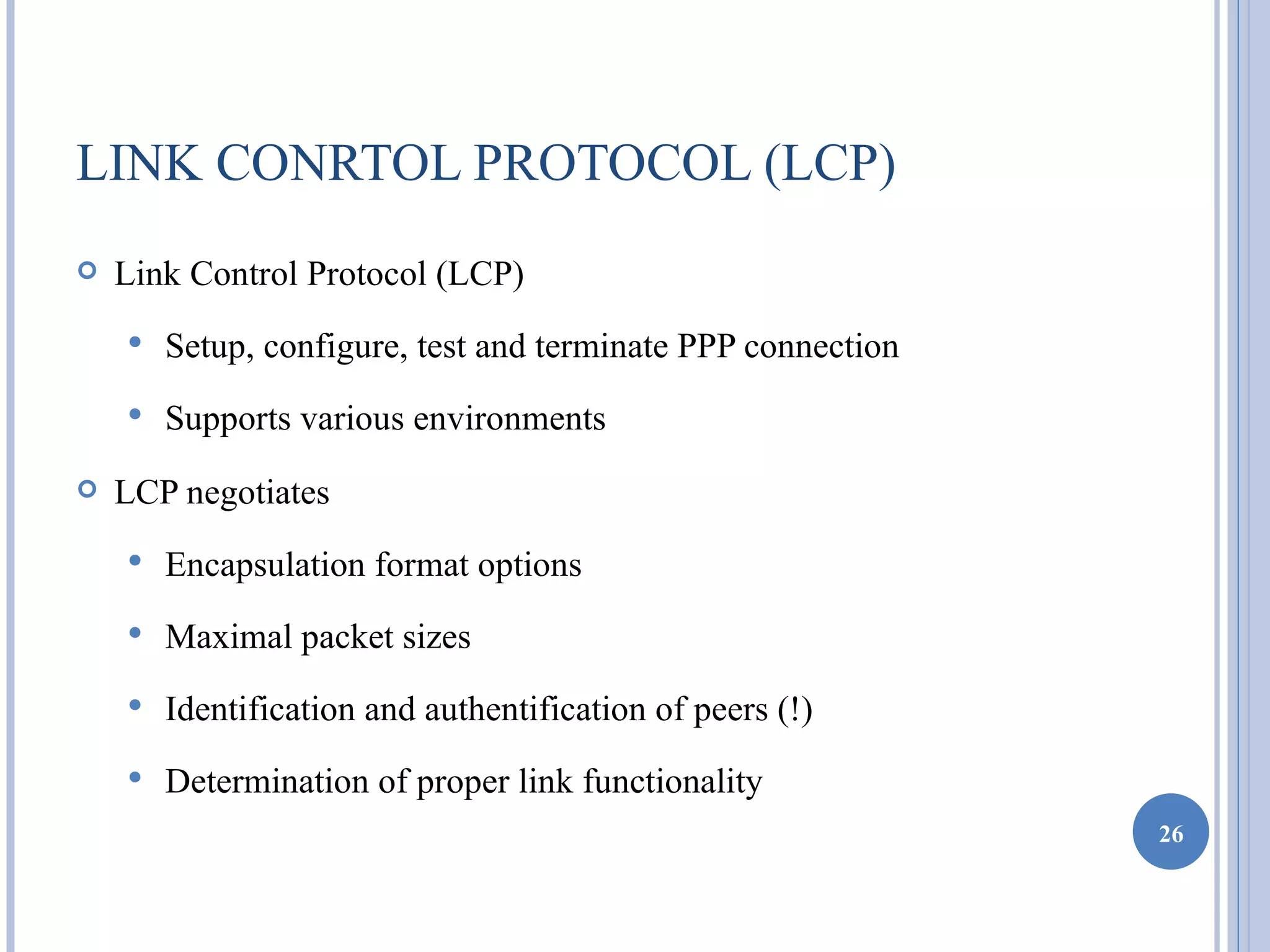 LINK CONRTOL PROTOCOL (LCP)
   Link Control Protocol (LCP)
       Setup, configure, test and terminate PPP connection
       Supports various environments
   LCP negotiates
       Encapsulation format options
       Maximal packet sizes
       Identification and authentification of peers (!)
       Determination of proper link functionality
                                                              26
 