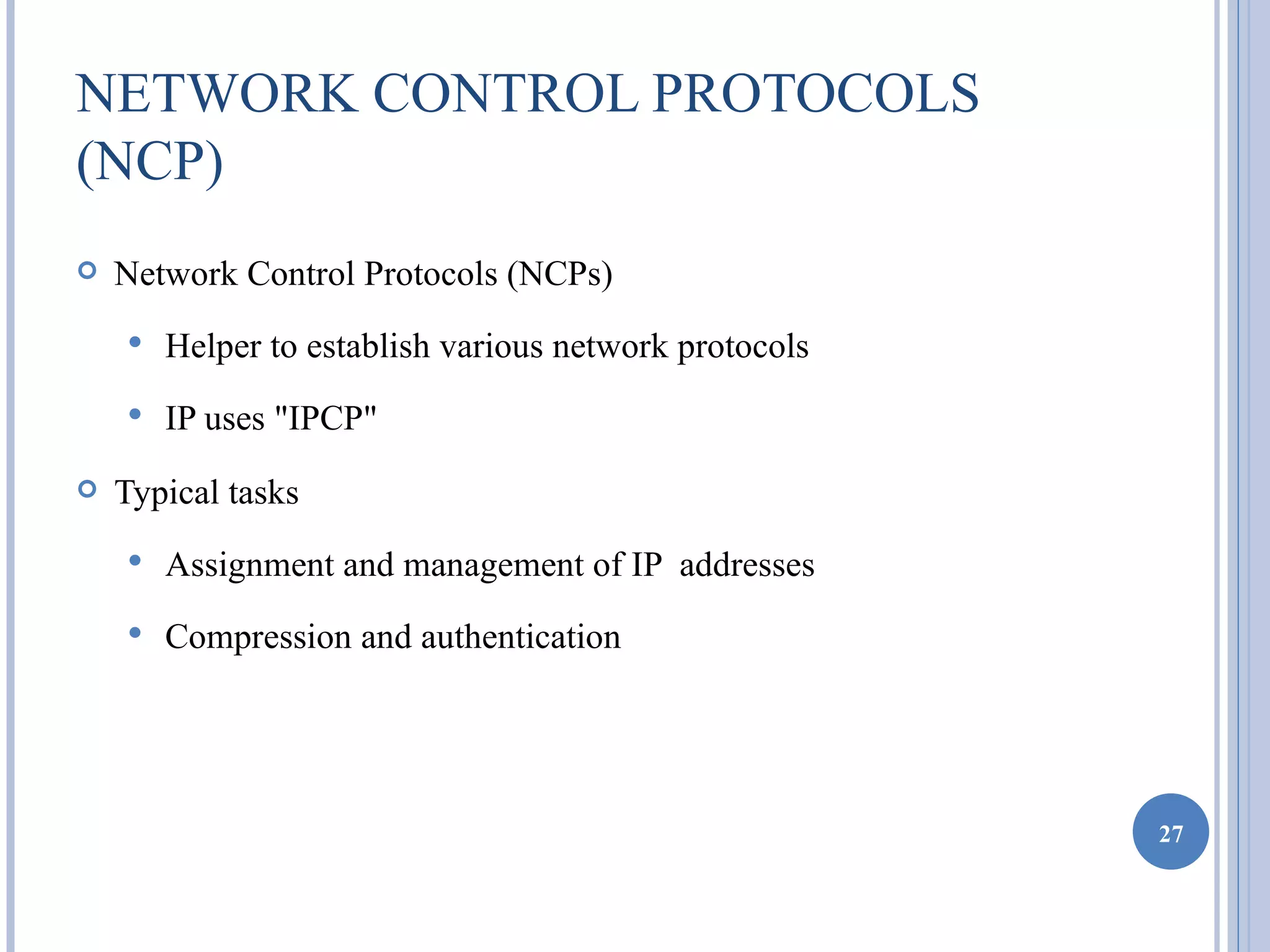 NETWORK CONTROL PROTOCOLS
(NCP)
   Network Control Protocols (NCPs)
       Helper to establish various network protocols
       IP uses "IPCP"
   Typical tasks
       Assignment and management of IP addresses
       Compression and authentication




                                                        27
 