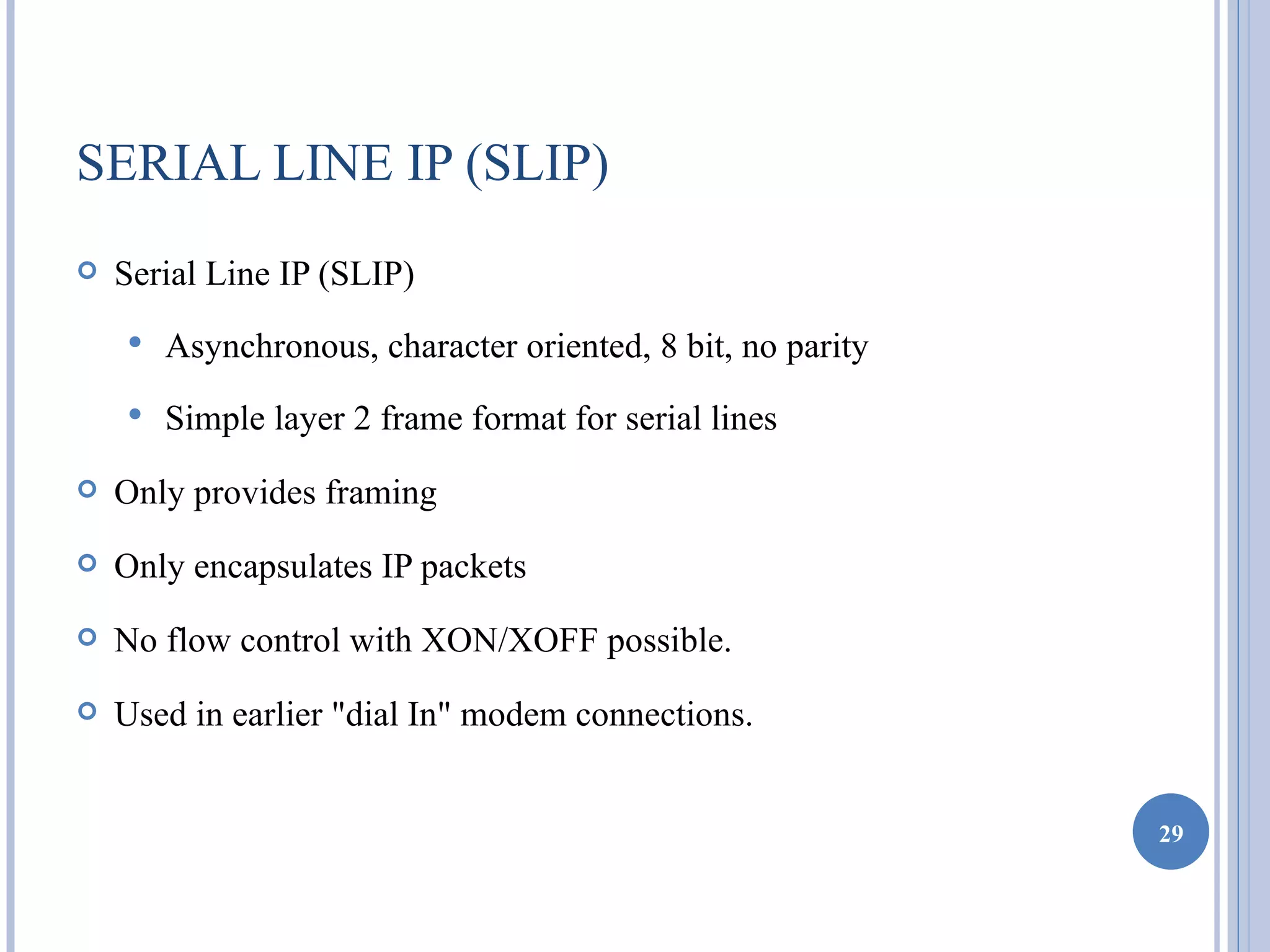 SERIAL LINE IP (SLIP)
   Serial Line IP (SLIP)
       Asynchronous, character oriented, 8 bit, no parity
       Simple layer 2 frame format for serial lines
   Only provides framing
   Only encapsulates IP packets
   No flow control with XON/XOFF possible.
   Used in earlier "dial In" modem connections.


                                                             29
 