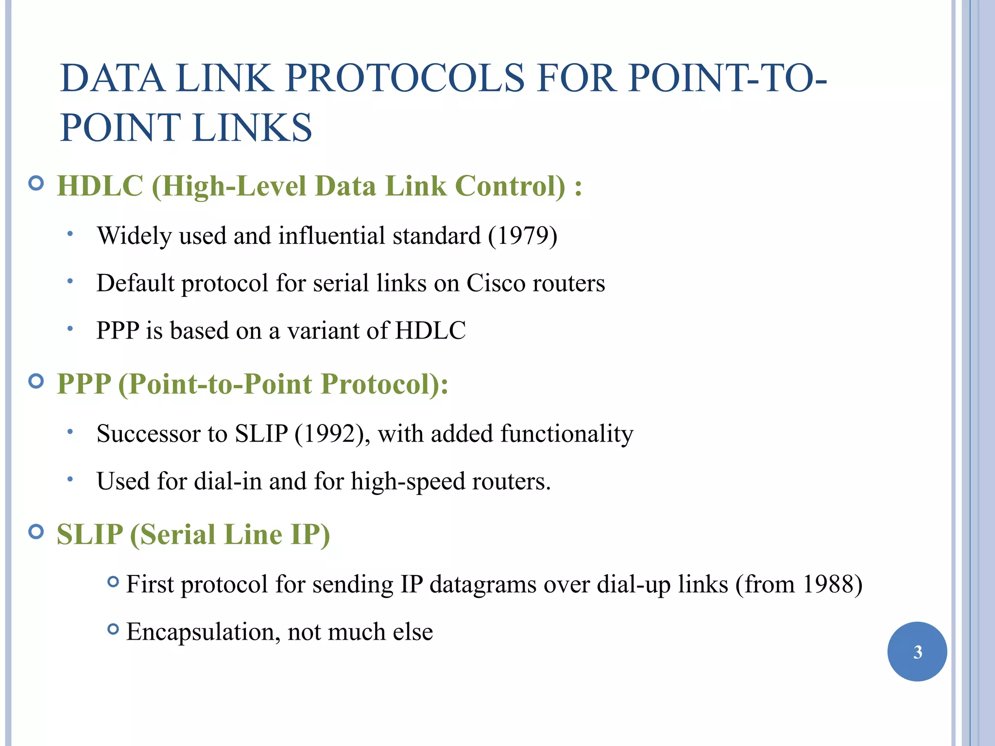 DATA LINK PROTOCOLS FOR POINT-TO-
    POINT LINKS
   HDLC (High-Level Data Link Control) :
    •   Widely used and influential standard (1979)
    •   Default protocol for serial links on Cisco routers
    •   PPP is based on a variant of HDLC
   PPP (Point-to-Point Protocol):
    •   Successor to SLIP (1992), with added functionality
    •   Used for dial-in and for high-speed routers.
   SLIP (Serial Line IP)
           First protocol for sending IP datagrams over dial-up links (from 1988)
           Encapsulation, not much else
                                                                                     3
 