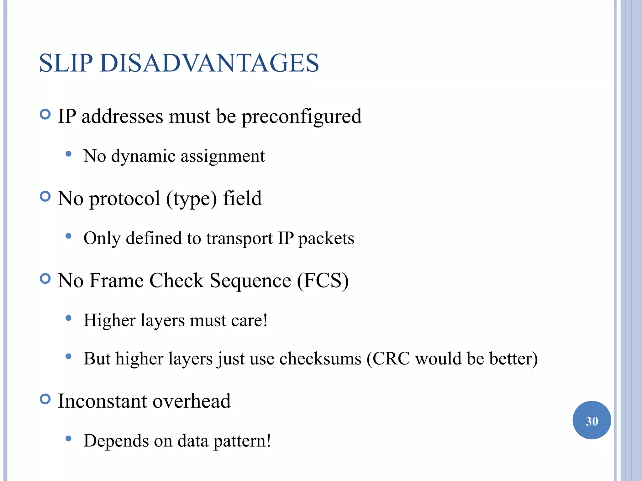 SLIP DISADVANTAGES
   IP addresses must be preconfigured
       No dynamic assignment

   No protocol (type) field
       Only defined to transport IP packets

   No Frame Check Sequence (FCS)
       Higher layers must care!
       But higher layers just use checksums (CRC would be better)

   Inconstant overhead
                                                                     30
       Depends on data pattern!
 