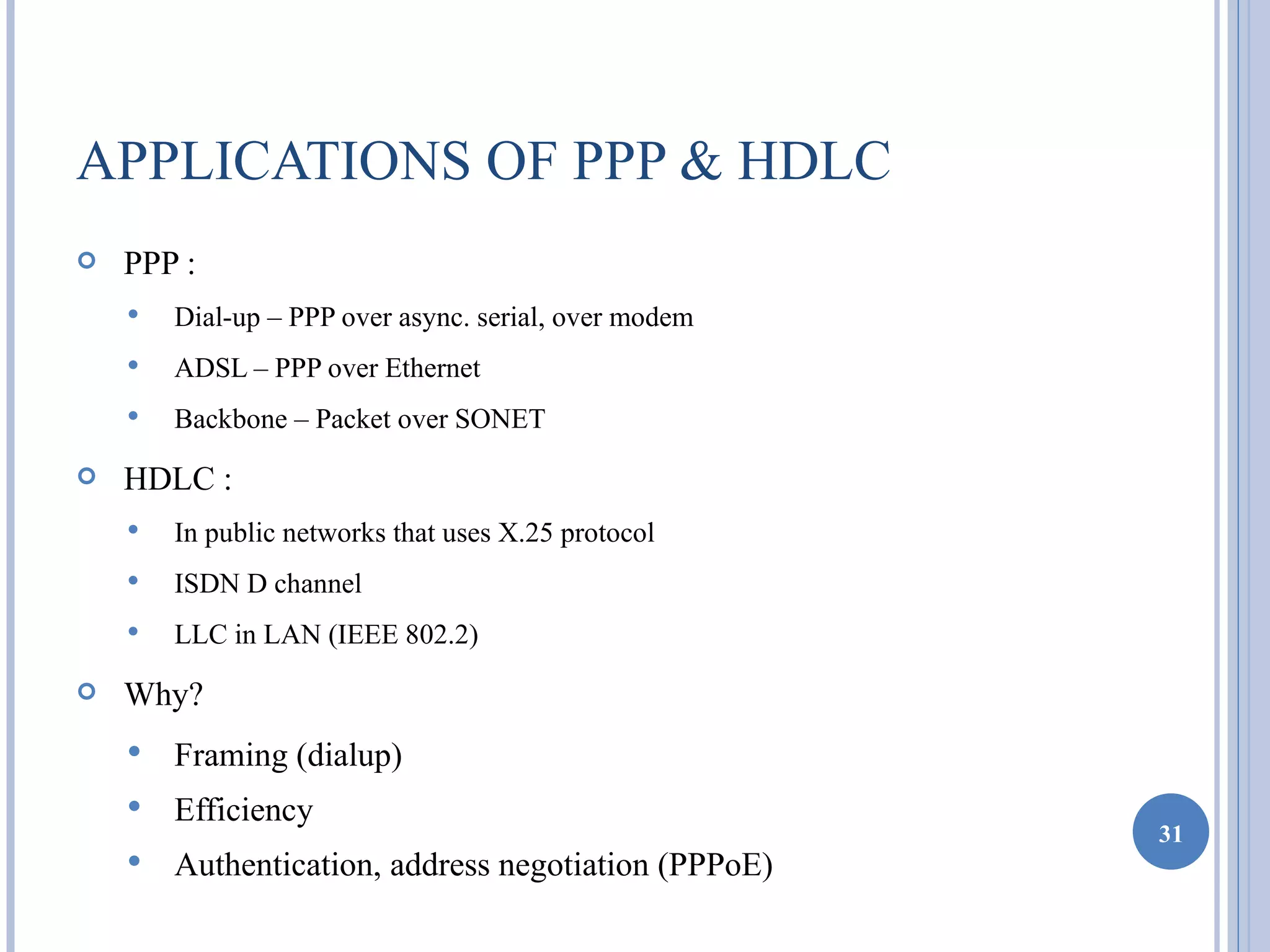 APPLICATIONS OF PPP & HDLC
   PPP :
       Dial-up – PPP over async. serial, over modem
       ADSL – PPP over Ethernet
       Backbone – Packet over SONET

   HDLC :
       In public networks that uses X.25 protocol
       ISDN D channel
       LLC in LAN (IEEE 802.2)
   Why?
       Framing (dialup)
       Efficiency
                                                       31
       Authentication, address negotiation (PPPoE)
 