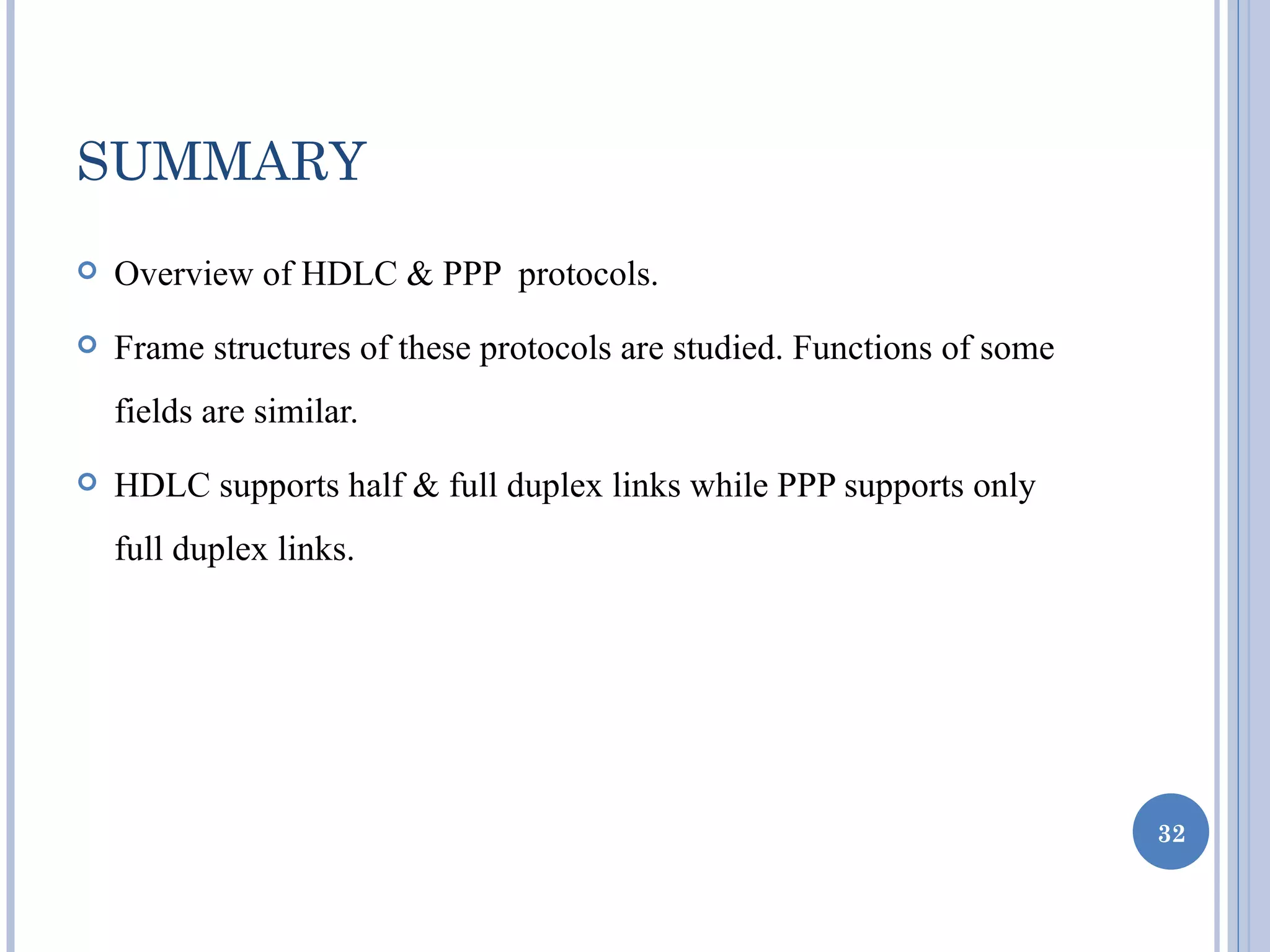SUMMARY
   Overview of HDLC & PPP protocols.
   Frame structures of these protocols are studied. Functions of some
    fields are similar.
   HDLC supports half & full duplex links while PPP supports only
    full duplex links.




                                                                         32
 