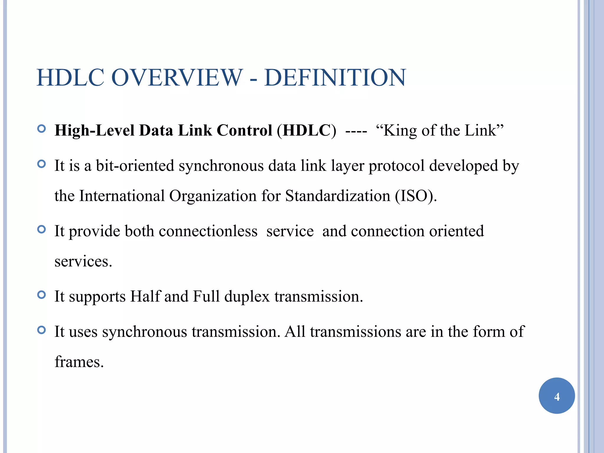 HDLC OVERVIEW - DEFINITION
   High-Level Data Link Control (HDLC) ---- “King of the Link”
   It is a bit-oriented synchronous data link layer protocol developed by
    the International Organization for Standardization (ISO).
   It provide both connectionless service and connection oriented
    services.
   It supports Half and Full duplex transmission.
   It uses synchronous transmission. All transmissions are in the form of
    frames.

                                                                             4
 