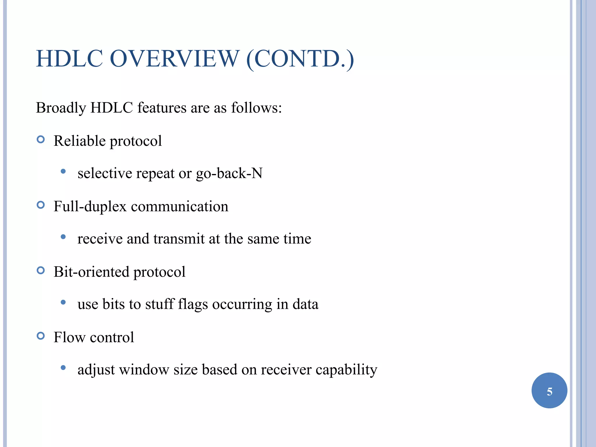 HDLC OVERVIEW (CONTD.)
Broadly HDLC features are as follows:
   Reliable protocol
       selective repeat or go-back-N
   Full-duplex communication
       receive and transmit at the same time
   Bit-oriented protocol
       use bits to stuff flags occurring in data
   Flow control
       adjust window size based on receiver capability
                                                          5
 