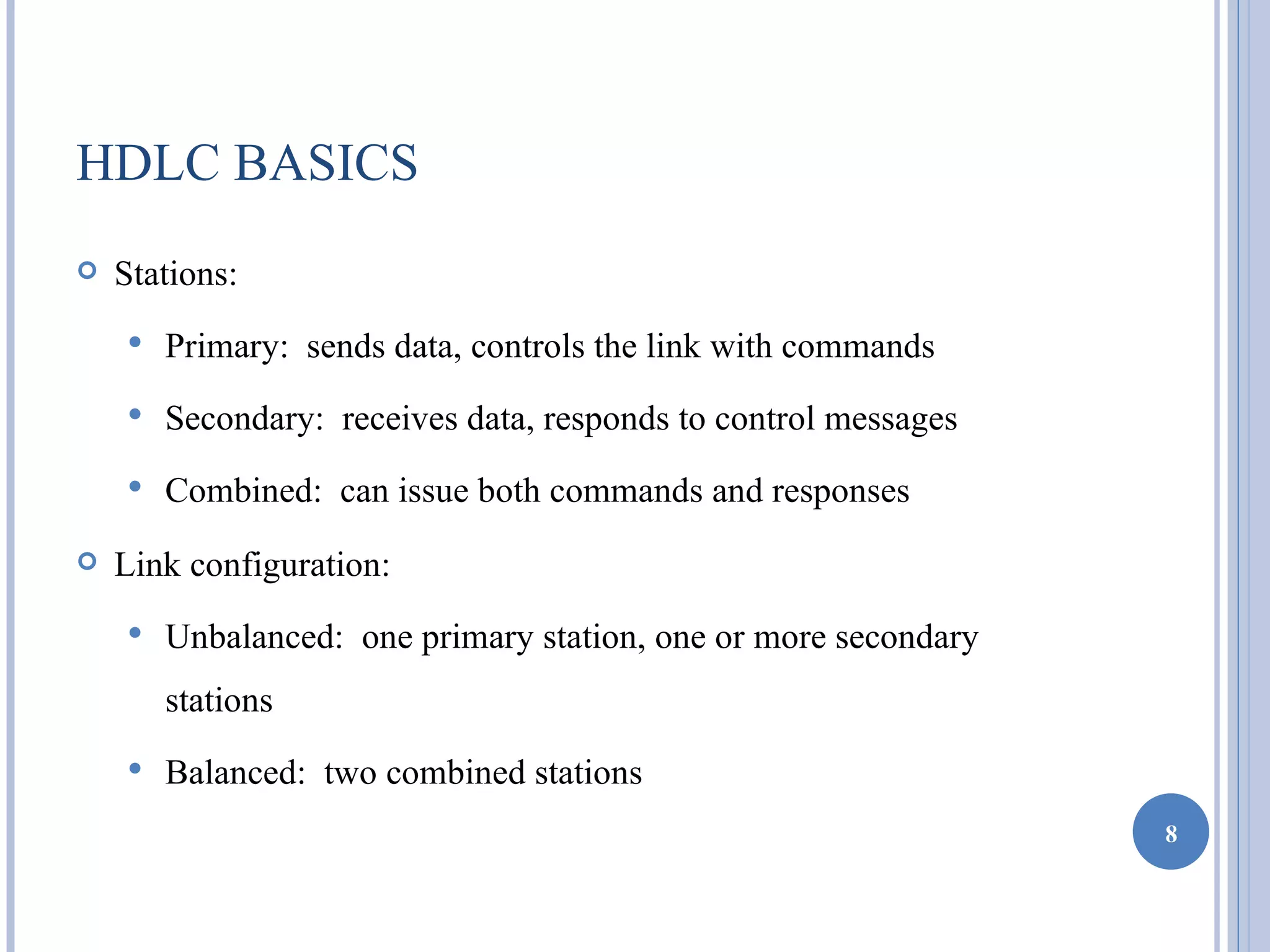 HDLC BASICS
   Stations:
       Primary: sends data, controls the link with commands
       Secondary: receives data, responds to control messages
       Combined: can issue both commands and responses
   Link configuration:
       Unbalanced: one primary station, one or more secondary
        stations
       Balanced: two combined stations
                                                                 8
 