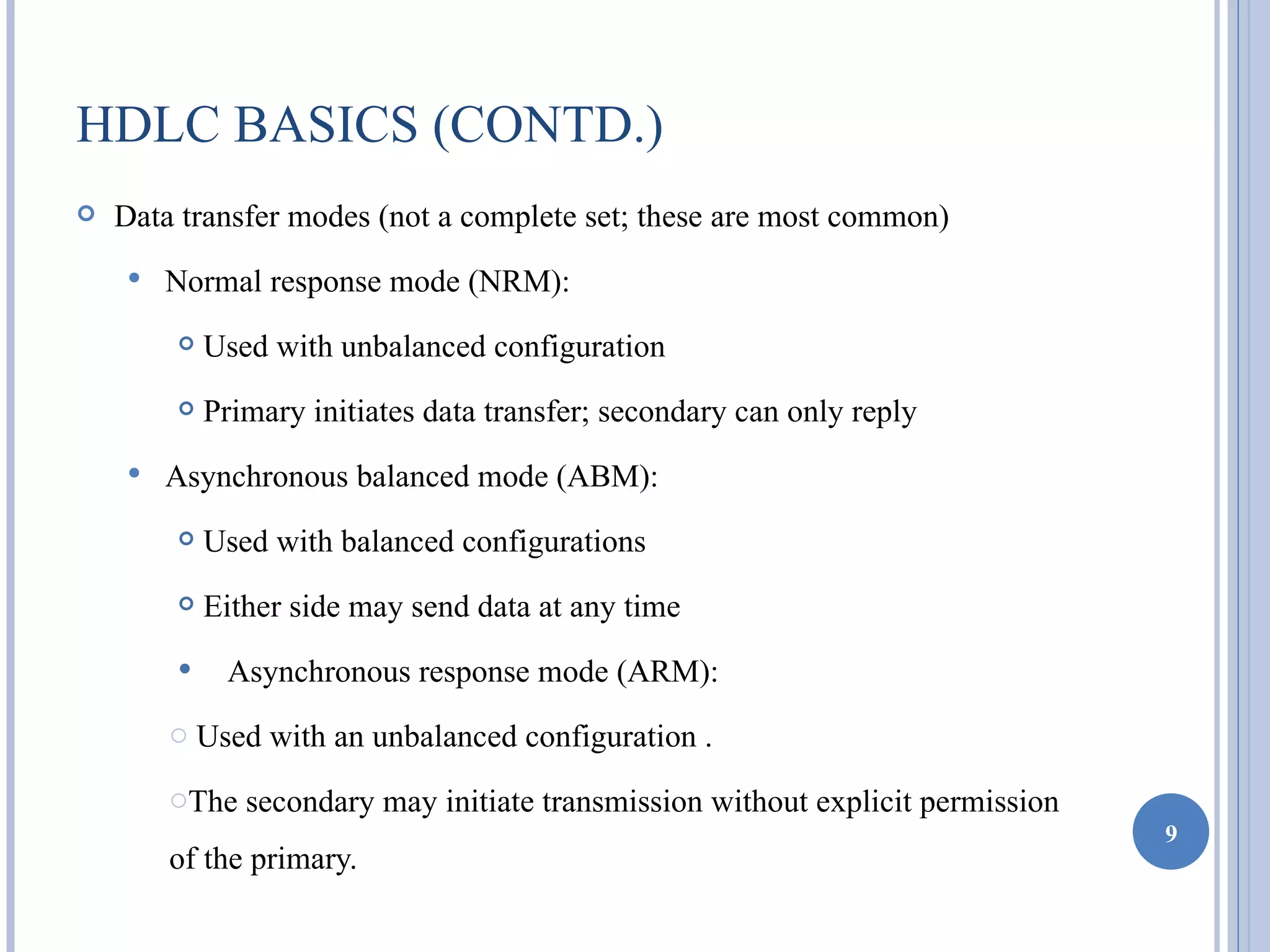 HDLC BASICS (CONTD.)
   Data transfer modes (not a complete set; these are most common)
       Normal response mode (NRM):
           Used with unbalanced configuration
           Primary initiates data transfer; secondary can only reply
       Asynchronous balanced mode (ABM):
           Used with balanced configurations
           Either side may send data at any time

        • Asynchronous response mode (ARM):
        o Used with an unbalanced configuration .

        oThe secondary may initiate transmission without explicit permission
                                                                               9
        of the primary.
 