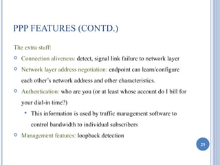 PPP FEATURES (CONTD.)
The extra stuff:
   Connection aliveness: detect, signal link failure to network layer
   Network layer address negotiation: endpoint can learn/configure
    each other’s network address and other characteristics.
   Authentication: who are you (or at least whose account do I bill for
    your dial-in time?)
        This information is used by traffic management software to
         control bandwidth to individual subscribers
   Management features: loopback detection
                                                                           25
 
