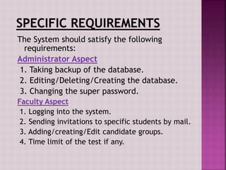 The System should satisfy the following
requirements:
Administrator Aspect
1. Taking backup of the database.
2. Editing/Deleting/Creating the database.
3. Changing the super password.
Faculty Aspect
1. Logging into the system.
2. Sending invitations to specific students by mail.
3. Adding/creating/Edit candidate groups.
4. Time limit of the test if any.
 
