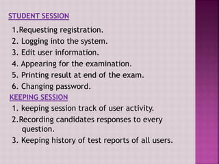 1.Requesting registration.
2. Logging into the system.
3. Edit user information.
4. Appearing for the examination.
5. Printing result at end of the exam.
6. Changing password.
KEEPING SESSION
1. keeping session track of user activity.
2.Recording candidates responses to every
question.
3. Keeping history of test reports of all users.
 