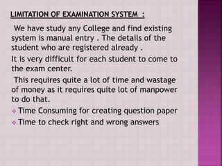 We have study any College and find existing
system is manual entry . The details of the
student who are registered already .
It is very difficult for each student to come to
the exam center.
This requires quite a lot of time and wastage
of money as it requires quite lot of manpower
to do that.
 Time Consuming for creating question paper
 Time to check right and wrong answers
 