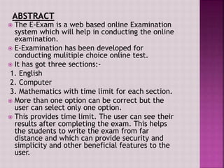  The E-Exam is a web based online Examination
system which will help in conducting the online
examination.
 E-Examination has been developed for
conducting mulitiple choice online test.
 It has got three sections:-
1. English
2. Computer
3. Mathematics with time limit for each section.
 More than one option can be correct but the
user can select only one option.
 This provides time limit. The user can see their
results after completing the exam. This helps
the students to write the exam from far
distance and which can provide security and
simplicity and other beneficial features to the
user.
 