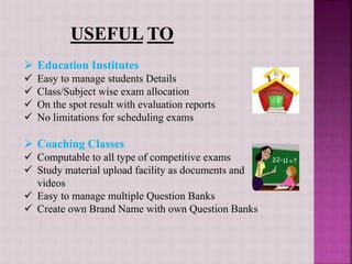  Education Institutes
 Easy to manage students Details
 Class/Subject wise exam allocation
 On the spot result with evaluation reports
 No limitations for scheduling exams
 Coaching Classes
 Computable to all type of competitive exams
 Study material upload facility as documents and
videos
 Easy to manage multiple Question Banks
 Create own Brand Name with own Question Banks
 