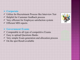  Corporate
 Utilize for Recruitment Process like Interview Test
 Helpful for Customer feedback process
 Very efficient for Employee satisfaction system
 Efficient MIS reports
 Government Exams
 Computable to all type of competitive Exams
 Easy to upload Questions Banks
 Very simple Exam generation and allocation process
 On the spot Result available
 