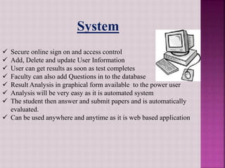  Secure online sign on and access control
 Add, Delete and update User Information
 User can get results as soon as test completes
 Faculty can also add Questions in to the database
 Result Analysis in graphical form available to the power user
 Analysis will be very easy as it is automated system
 The student then answer and submit papers and is automatically
evaluated.
 Can be used anywhere and anytime as it is web based application
System
 