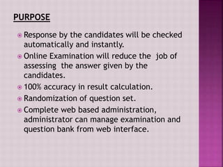 Response by the candidates will be checked
automatically and instantly.
 Online Examination will reduce the job of
assessing the answer given by the
candidates.
 100% accuracy in result calculation.
 Randomization of question set.
 Complete web based administration,
administrator can manage examination and
question bank from web interface.
 