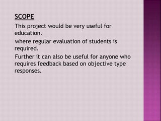 This project would be very useful for
education.
where regular evaluation of students is
required.
Further it can also be useful for anyone who
requires feedback based on objective type
responses.
 