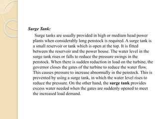 Surge Tank:
Surge tanks are usually provided in high or medium head power
plants when considerably long penstock is required. A surge tank is
a small reservoir or tank which is open at the top. It is fitted
between the reservoir and the power house. The water level in the
surge tank rises or falls to reduce the pressure swings in the
penstock. When there is sudden reduction in load on the turbine, the
governor closes the gates of the turbine to reduce the water flow.
This causes pressure to increase abnormally in the penstock. This is
prevented by using a surge tank, in which the water level rises to
reduce the pressure. On the other hand, the surge tank provides
excess water needed when the gates are suddenly opened to meet
the increased load demand.
 