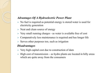 Advantages Of A Hydroelectric Power Plant
 No fuel is required as potential energy is stored water is used for
electricity generation
 Neat and clean source of energy
 Very small running charges - as water is available free of cost
 Comparatively less maintenance is required and has longer life
 Serves other purposes too, such as irrigation
Disadvantages
 Very high capital cost due to construction of dam
 High cost of transmission – as hydro plants are located in hilly areas
which are quite away from the consumers
 