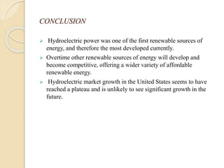 CONCLUSION
 Hydroelectric power was one of the first renewable sources of
energy, and therefore the most developed currently.
 Overtime other renewable sources of energy will develop and
become competitive, offering a wider variety of affordable
renewable energy.
 Hydroelectric market growth in the United States seems to have
reached a plateau and is unlikely to see significant growth in the
future.
 