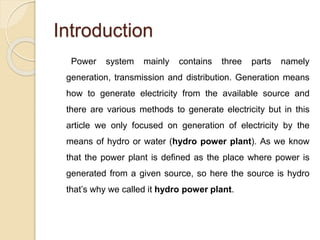 Introduction
Power system mainly contains three parts namely
generation, transmission and distribution. Generation means
how to generate electricity from the available source and
there are various methods to generate electricity but in this
article we only focused on generation of electricity by the
means of hydro or water (hydro power plant). As we know
that the power plant is defined as the place where power is
generated from a given source, so here the source is hydro
that’s why we called it hydro power plant.
 