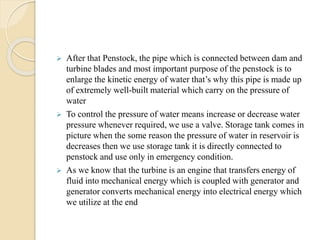  After that Penstock, the pipe which is connected between dam and
turbine blades and most important purpose of the penstock is to
enlarge the kinetic energy of water that’s why this pipe is made up
of extremely well-built material which carry on the pressure of
water
 To control the pressure of water means increase or decrease water
pressure whenever required, we use a valve. Storage tank comes in
picture when the some reason the pressure of water in reservoir is
decreases then we use storage tank it is directly connected to
penstock and use only in emergency condition.
 As we know that the turbine is an engine that transfers energy of
fluid into mechanical energy which is coupled with generator and
generator converts mechanical energy into electrical energy which
we utilize at the end
 
