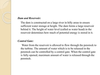 Dam and Reservoir:
The dam is constructed on a large river in hilly areas to ensure
sufficient water storage at height. The dam forms a large reservoir
behind it. The height of water level (called as water head) in the
reservoir determines how much of potential energy is stored in it.
Control Gate:
Water from the reservoir is allowed to flow through the penstock to
the turbine. The amount of water which is to be released in the
penstock can be controlled by a control gate. When the control gate
is fully opened, maximum amount of water is released through the
penstock.
 