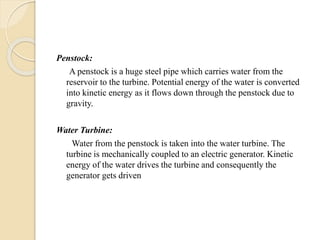 Penstock:
A penstock is a huge steel pipe which carries water from the
reservoir to the turbine. Potential energy of the water is converted
into kinetic energy as it flows down through the penstock due to
gravity.
Water Turbine:
Water from the penstock is taken into the water turbine. The
turbine is mechanically coupled to an electric generator. Kinetic
energy of the water drives the turbine and consequently the
generator gets driven
 