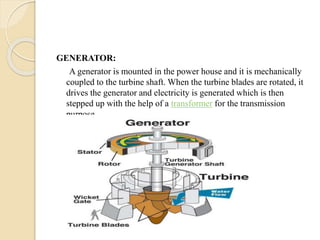 GENERATOR:
A generator is mounted in the power house and it is mechanically
coupled to the turbine shaft. When the turbine blades are rotated, it
drives the generator and electricity is generated which is then
stepped up with the help of a transformer for the transmission
purpose.
 