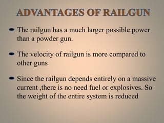 The railgun has a much larger possible power
than a powder gun.
The velocity of railgun is more compared to
other guns
Since the railgun depends entirely on a massive
current ,there is no need fuel or explosives. So
the weight of the entire system is reduced
 