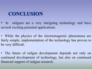 • In railguns are a very intriguing technology and have
several exciting potential applications.
• While the physics of the electromagnetic phenomena are
fairly simple, implementation of the technology has proven to
be very difficult.
• The future of railgun development depends not only on
continued development of technology, but also on continued
financial support of railgun research.
 